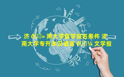 济 🌻 南大学留学报名条件 济南大学专升本汉语言 🐼 文学报名条件